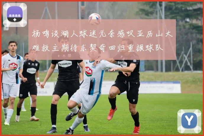 杨鸣谈湖人球迷无奈感叹亚历山大难救主期待东契奇回归重振球队