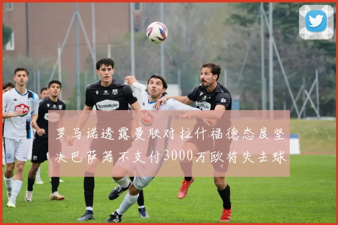 罗马诺透露曼联对拉什福德态度坚决巴萨若不支付3000万欧将失去球员