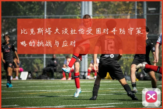 比克斯塔夫谈杜伦受困对手防守策略的挑战与应对