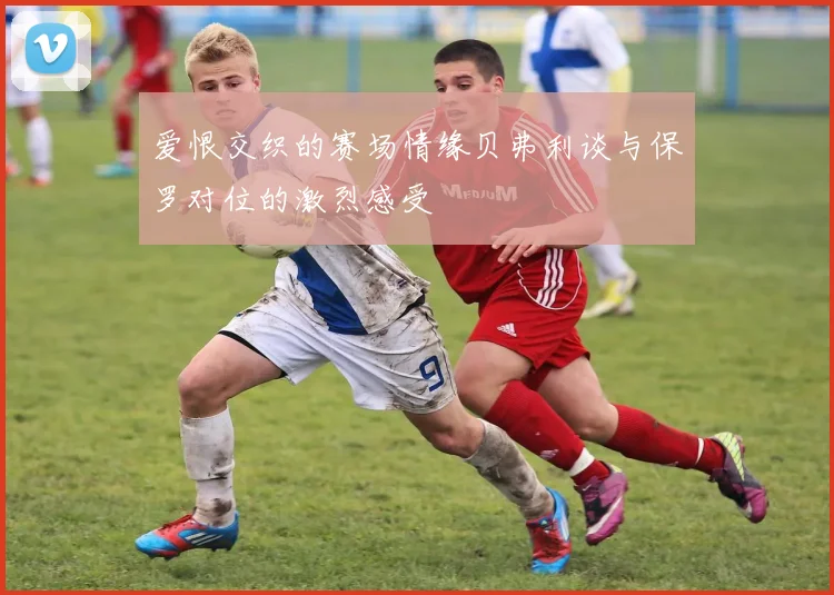 爱恨交织的赛场情缘贝弗利谈与保罗对位的激烈感受