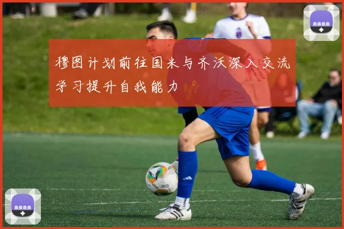 穆图计划前往国米与齐沃深入交流学习提升自我能力