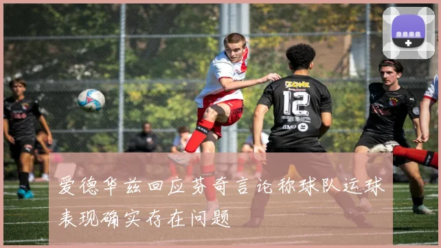 爱德华兹回应芬奇言论称球队运球表现确实存在问题