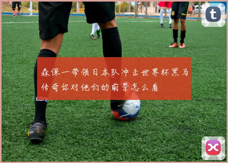 森保一带领日本队冲击世界杯黑马传奇你对他们的前景怎么看