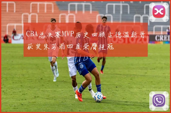 CBA总决赛MVP历史回顾古德温新晋获奖朱芳雨四度荣膺桂冠