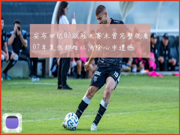 安布回忆05欧冠决赛未曾完整观看07年复仇却难以消除心中遗憾