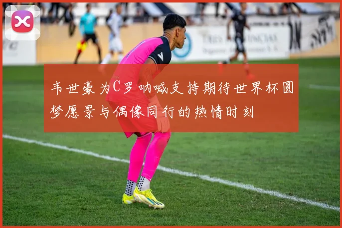 韦世豪为C罗呐喊支持期待世界杯圆梦愿景与偶像同行的热情时刻