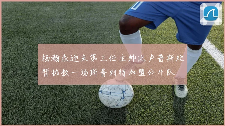 杨瀚森迎来第三任主帅比卢普斯短暂执教一场斯普利特加盟公牛队