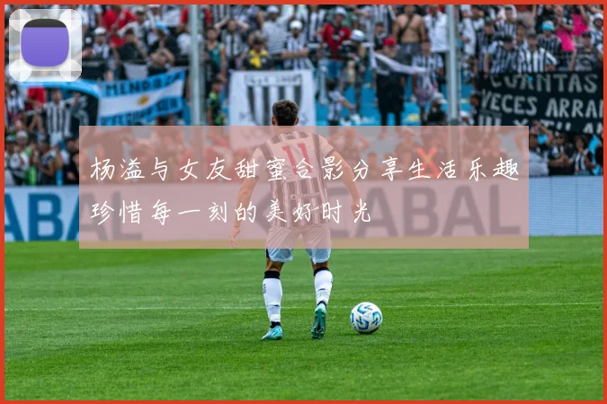 杨溢与女友甜蜜合影分享生活乐趣珍惜每一刻的美好时光