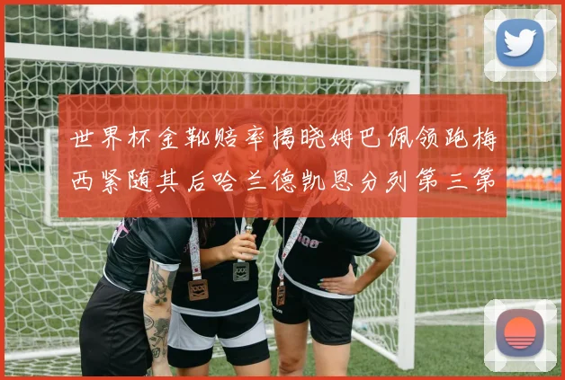 世界杯金靴赔率揭晓姆巴佩领跑梅西紧随其后哈兰德凯恩分列第三第四