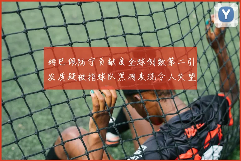 姆巴佩防守贡献度全球倒数第二引发质疑被指球队黑洞表现令人失望