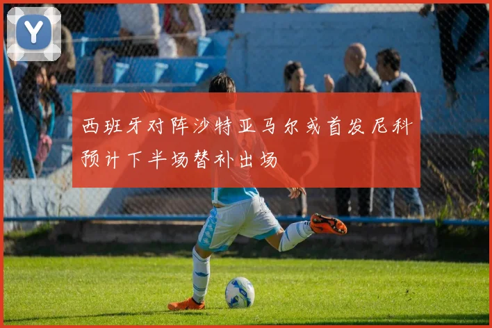 西班牙对阵沙特亚马尔或首发尼科预计下半场替补出场