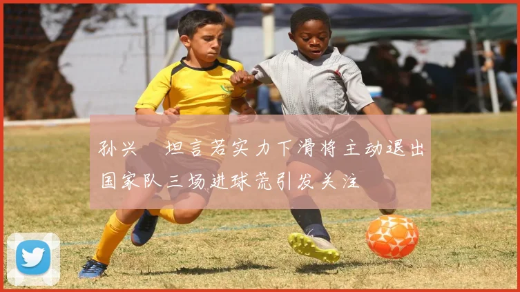 孙兴慜坦言若实力下滑将主动退出国家队三场进球荒引发关注
