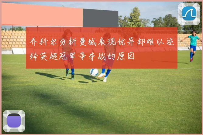 乔科尔分析曼城表现优异却难以逆转英超冠军争夺战的原因