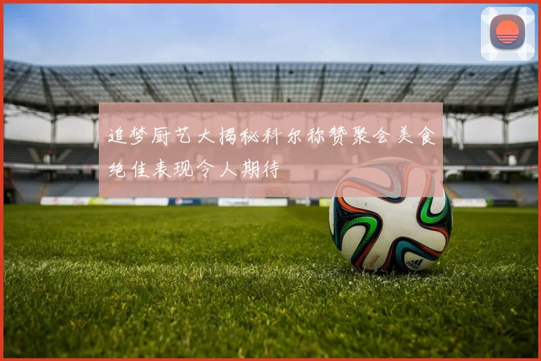 追梦厨艺大揭秘科尔称赞聚会美食绝佳表现令人期待