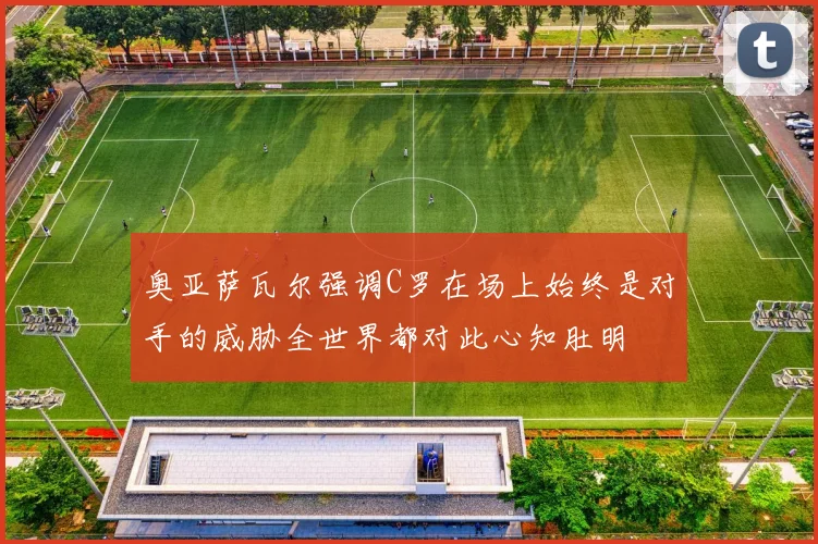 奥亚萨瓦尔强调C罗在场上始终是对手的威胁全世界都对此心知肚明