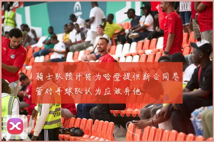 骑士队预计将为哈登提供新合同尽管对手球队认为应放弃他