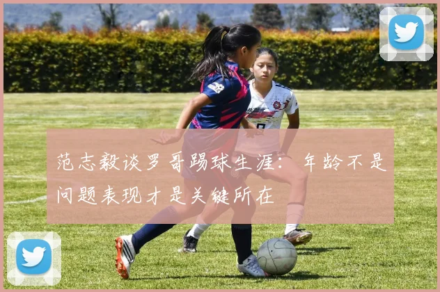范志毅谈罗哥踢球生涯：年龄不是问题表现才是关键所在