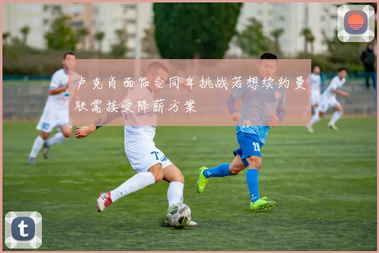 卢克肖面临合同年挑战若想续约曼联需接受降薪方案