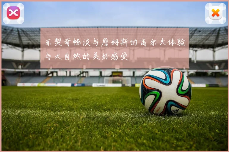 东契奇畅谈与詹姆斯的高尔夫体验与大自然的美好感受