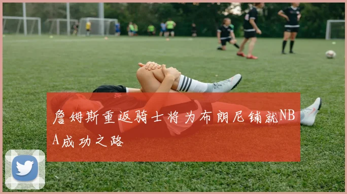 詹姆斯重返骑士将为布朗尼铺就NBA成功之路