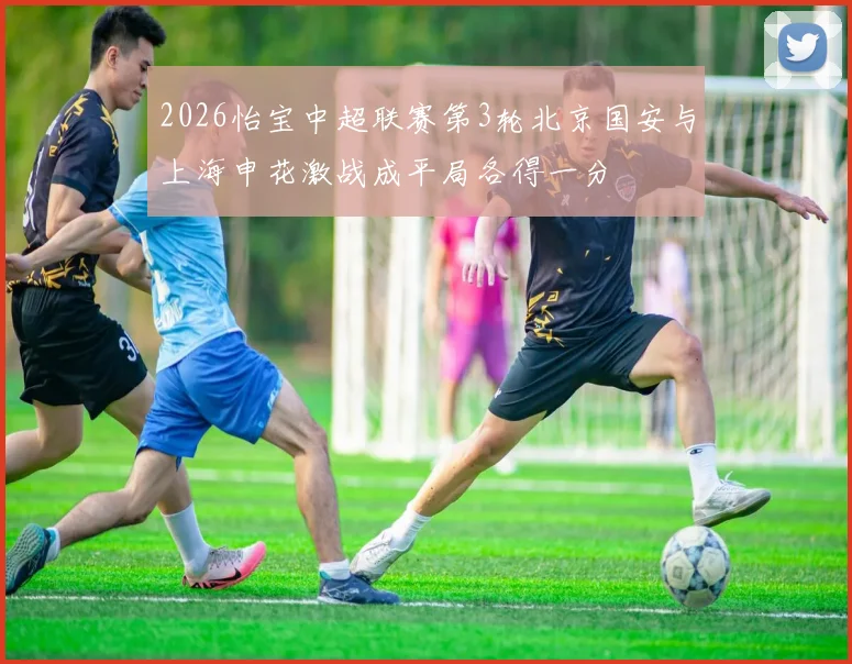 2026怡宝中超联赛第3轮北京国安与上海申花激战成平局各得一分