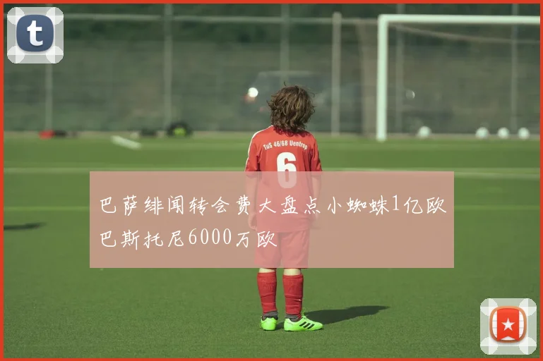 巴萨绯闻转会费大盘点小蜘蛛1亿欧巴斯托尼6000万欧