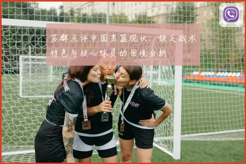 苏群点评中国男篮现状：缺乏战术特色与核心球员的困境分析