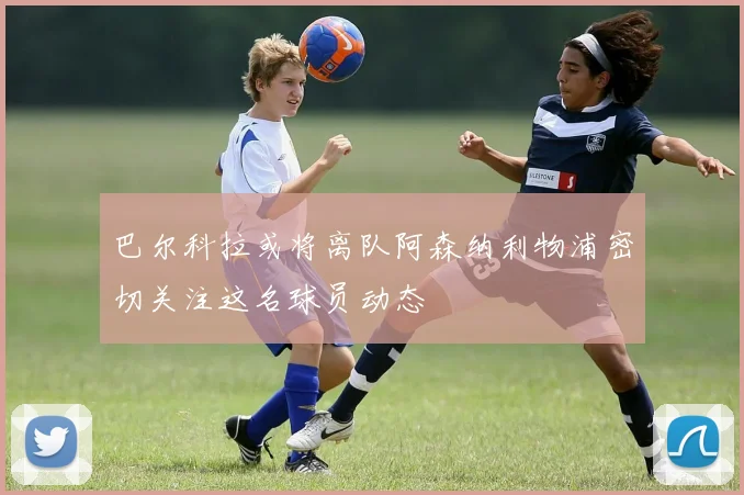 巴尔科拉或将离队阿森纳利物浦密切关注这名球员动态