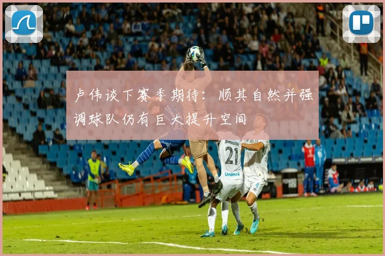 卢伟谈下赛季期待：顺其自然并强调球队仍有巨大提升空间